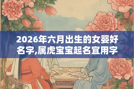 2026年六月出生的女婴好名字,属虎宝宝起名宜用字