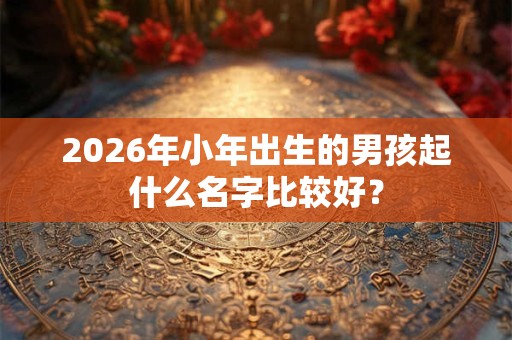 2026年小年出生的男孩起什么名字比较好? 2026年小年出生的男孩起什么名字比较好?