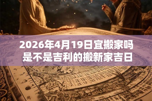 2026年4月19日宜搬家吗 是不是吉利的搬新家吉日