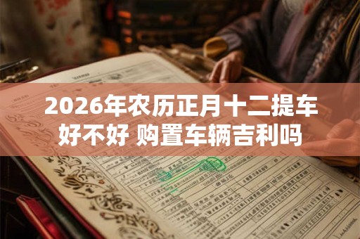 2026年农历正月十二提车好不好 购置车辆吉利吗 2026年农历正月十二提车好不好 购置车辆吉利吗