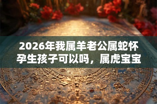 2026年我属羊老公属蛇怀孕生孩子可以吗,属虎宝宝几月出生好? 2026年我属羊老公属蛇怀孕生孩子可以吗,属虎宝宝几月出生好?
