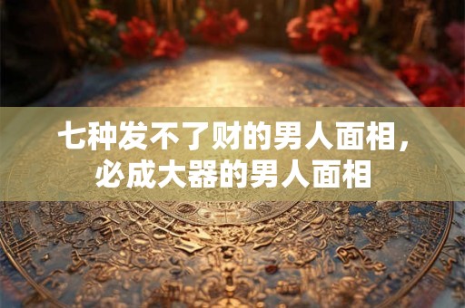 七种发不了财的男人面相,必成大器的男人面相 七种发不了财的男人面相,必成大器的男人面相