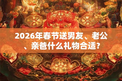 2026年春节送男友、老公、亲爸什么礼物合适? 2026年春节送男友、老公、亲爸什么礼物合适?