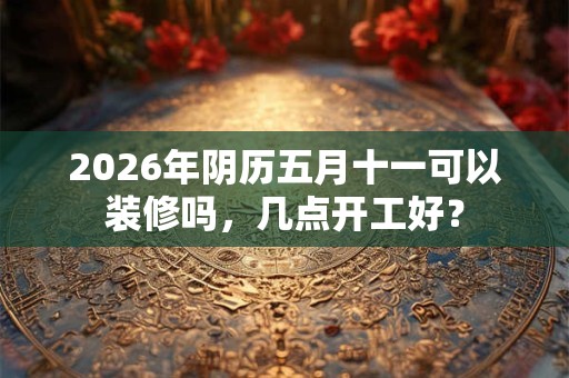 2026年阴历五月十一可以装修吗,几点开工好? 2026年阴历五月十一可以装修吗,几点开工好?