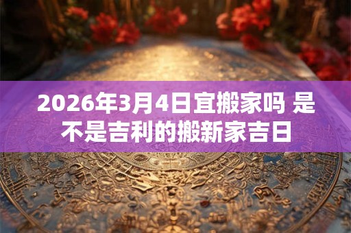 2026年3月4日宜搬家吗 是不是吉利的搬新家吉日