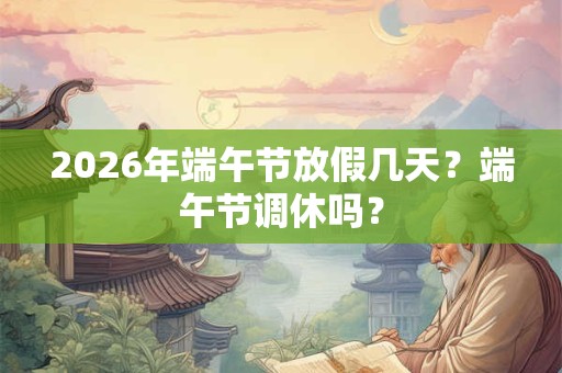 2026年端午节放假几天？端午节调休吗？