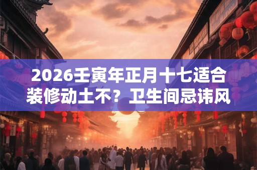 2026壬寅年正月十七适合装修动土不？卫生间忌讳风水