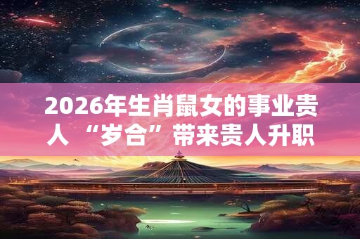 2026年生肖鼠女的事业贵人 “岁合”带来贵人升职加薪 2026年生肖鼠女的事业贵人 “岁合”带来贵人升职加薪