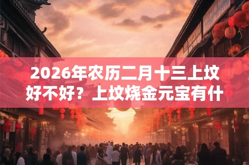 2026年农历二月十三上坟好不好?上坟烧金元宝有什么讲究? 2026年农历二月十三上坟好不好?上坟烧金元宝有什么讲究?