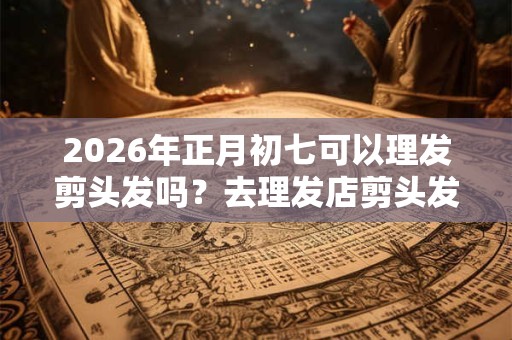 2026年正月初七可以理发剪头发吗?去理发店剪头发注意事项 2026年正月初七可以理发剪头发吗?去理发店剪头发注意事项