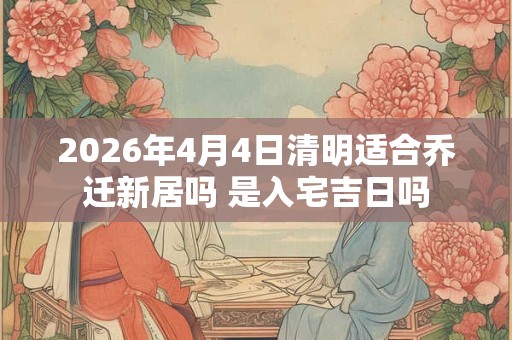 2026年4月4日清明适合乔迁新居吗 是入宅吉日吗