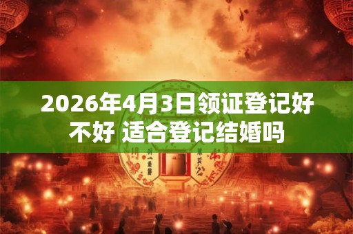 2026年4月3日领证登记好不好 适合登记结婚吗 2026年4月3日领证登记好不好 适合登记结婚吗