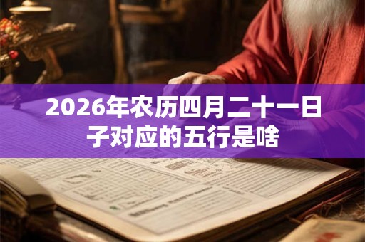 2026年农历四月二十一日子对应的五行是啥 2026年农历四月二十一日子对应的五行是啥