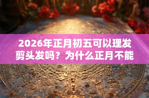 2026年正月初五可以理发剪头发吗?为什么正月不能剪头发? 2026年正月初五可以理发剪头发吗?为什么正月不能剪头发?