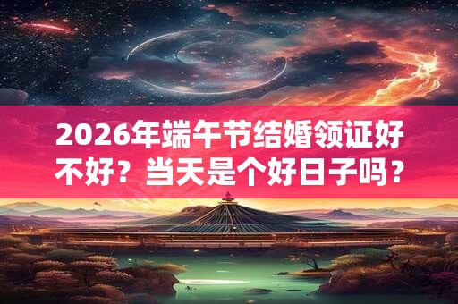 2026年端午节结婚领证好不好?当天是个好日子吗? 2026年端午节结婚领证好不好?当天是个好日子吗?