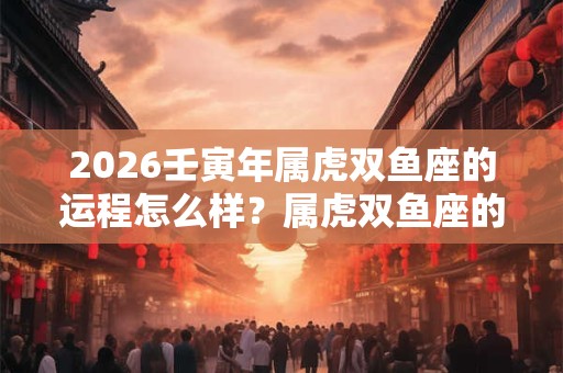 2026壬寅年属虎双鱼座的运程怎么样？属虎双鱼座的幸运数字