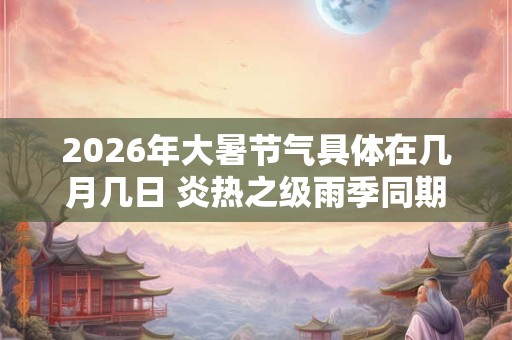 2026年大暑节气具体在几月几日 炎热之级雨季同期 2026年大暑节气具体在几月几日 炎热之级雨季同期