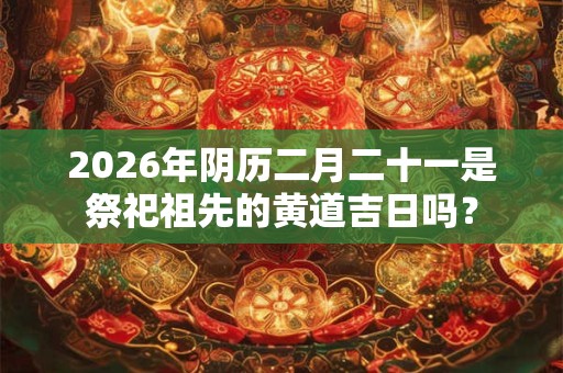 2026年阴历二月二十一是祭祀祖先的黄道吉日吗？