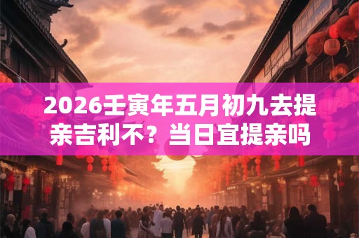 2026壬寅年五月初九去提亲吉利不？当日宜提亲吗