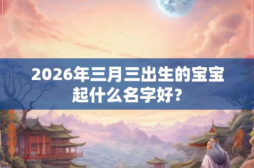 2026年三月三出生的宝宝起什么名字好？