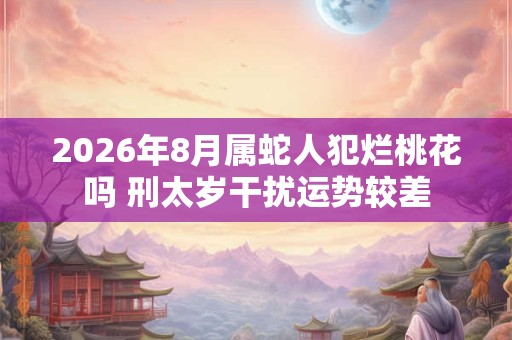2026年8月属蛇人犯烂桃花吗 刑太岁干扰运势较差