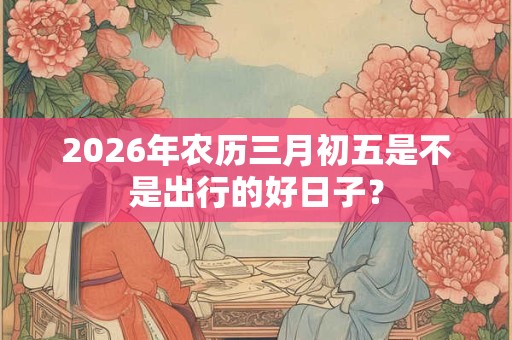 2026年农历三月初五是不是出行的好日子? 2026年农历三月初五是不是出行的好日子?