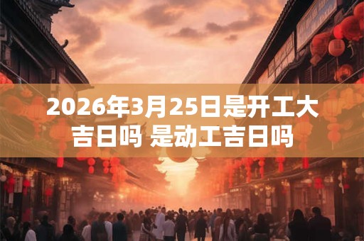 2026年3月25日是开工大吉日吗 是动工吉日吗 2026年3月25日是开工大吉日吗 是动工吉日吗