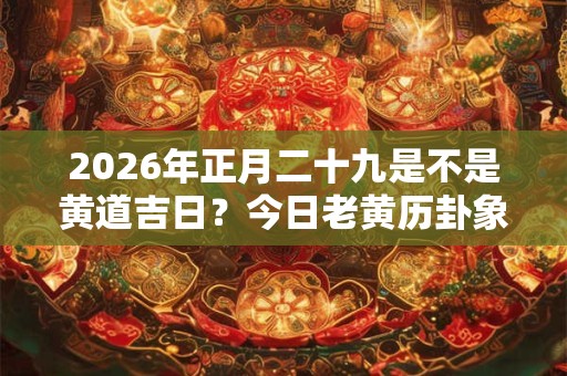 2026年正月二十九是不是黄道吉日?今日老黄历卦象? 2026年正月二十九是不是黄道吉日?今日老黄历卦象?