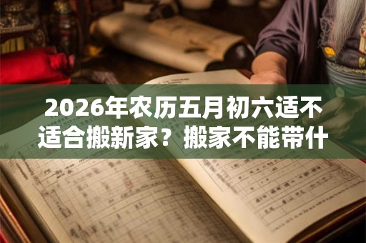 2026年农历五月初六适不适合搬新家？搬家不能带什么？