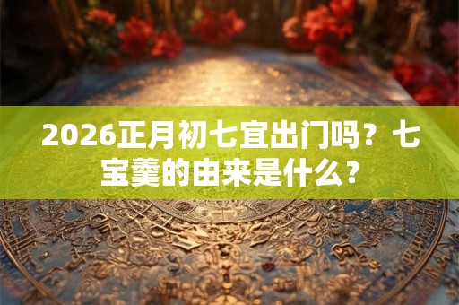 2026正月初七宜出门吗？七宝羹的由来是什么？