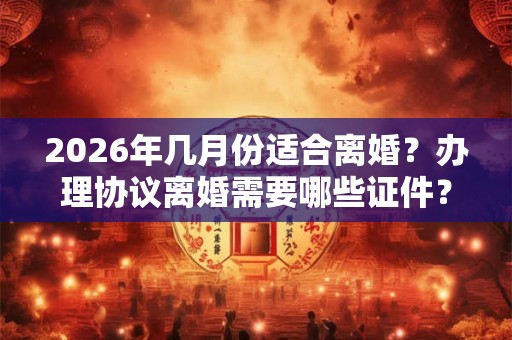 2026年几月份适合离婚？办理协议离婚需要哪些证件？