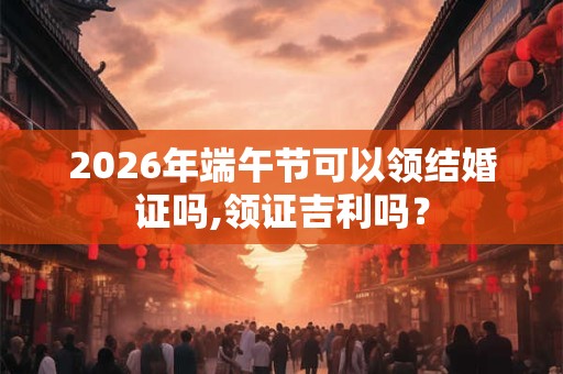 2026年端午节可以领结婚证吗,领证吉利吗？