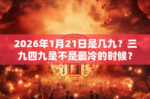 2026年1月21日是几九?三九四九是不是最冷的时候? 2026年1月21日是几九?三九四九是不是最冷的时候?