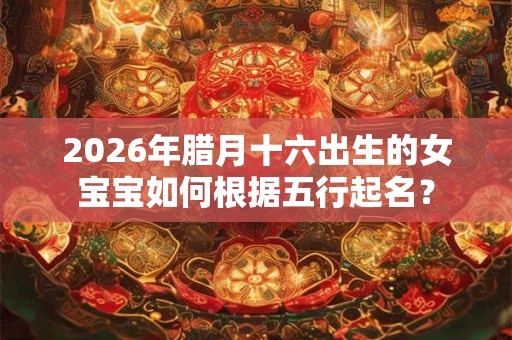 2026年腊月十六出生的女宝宝如何根据五行起名？