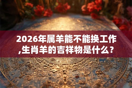 2026年属羊能不能换工作,生肖羊的吉祥物是什么? 2026年属羊能不能换工作,生肖羊的吉祥物是什么?