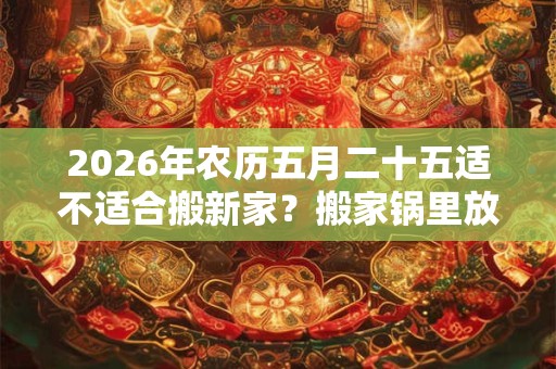 2026年农历五月二十五适不适合搬新家?搬家锅里放什么? 2026年农历五月二十五适不适合搬新家?搬家锅里放什么?