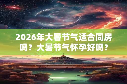 2026年大暑节气适合同房吗?大暑节气怀孕好吗? 2026年大暑节气适合同房吗?大暑节气怀孕好吗?