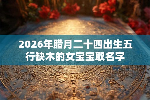 2026年腊月二十四出生五行缺木的女宝宝取名字