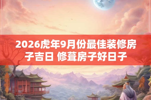 2026虎年9月份最佳装修房子吉日 修葺房子好日子 2026虎年9月份最佳装修房子吉日 修葺房子好日子