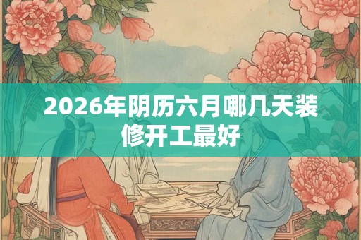 2026年阴历六月哪几天装修开工最好