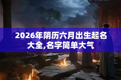 2026年阴历六月出生起名大全,名字简单大气 2026年阴历六月出生起名大全,名字简单大气
