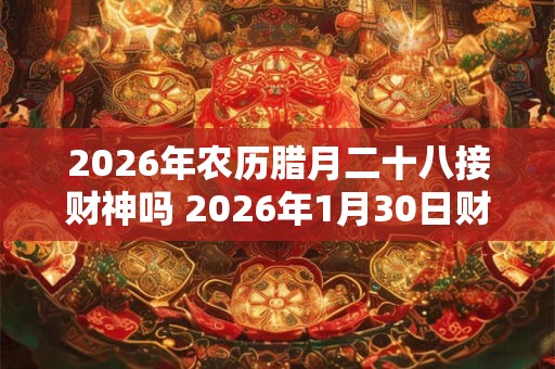 2026年农历腊月二十八接财神吗 2026年1月30日财神方位解析 2026年农历腊月二十八接财神吗 2026年1月30日财神方位解析