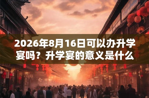 2026年8月16日可以办升学宴吗?升学宴的意义是什么? 2026年8月16日可以办升学宴吗?升学宴的意义是什么?