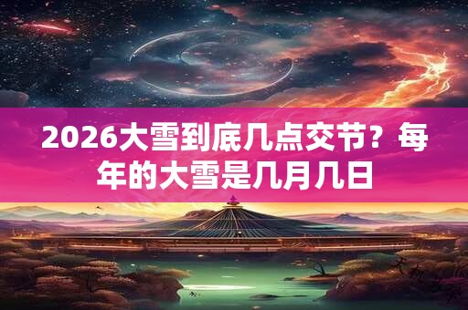 2026大雪到底几点交节?每年的大雪是几月几日 2026大雪到底几点交节?每年的大雪是几月几日