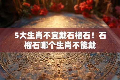 5大生肖不宜戴石榴石！石榴石哪个生肖不能戴