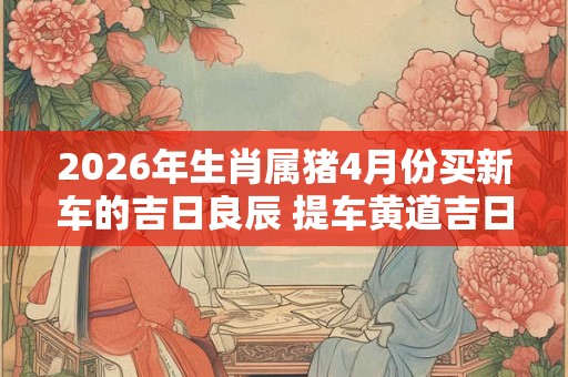 2026年生肖属猪4月份买新车的吉日良辰 提车黄道吉日