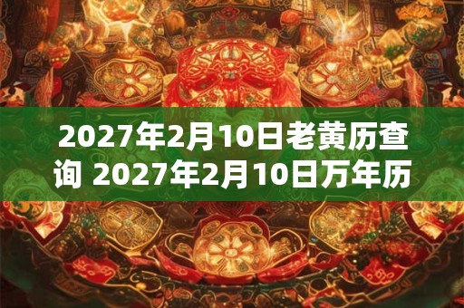 2027年2月10日老黄历查询 2027年2月10日万年历黄道吉日 2027年2月10日老黄历查询 2027年2月10日万年历黄道吉日