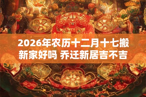 2026年农历十二月十七搬新家好吗 乔迁新居吉不吉利 2026年农历十二月十七搬新家好吗 乔迁新居吉不吉利