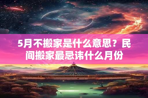 5月不搬家是什么意思?民间搬家最忌讳什么月份 5月不搬家是什么意思?民间搬家最忌讳什么月份