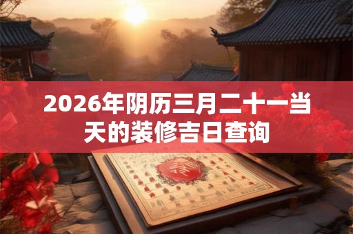 2026年阴历三月二十一当天的装修吉日查询 2026年阴历三月二十一当天的装修吉日查询